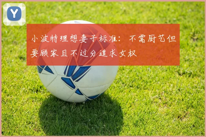 小波特理想妻子标准：不需厨艺但要顾家且不过分追求女权