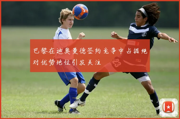 巴黎在迪奥曼德签约竞争中占据绝对优势地位引发关注