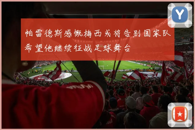 帕雷德斯感慨梅西或将告别国家队希望他继续征战足球舞台