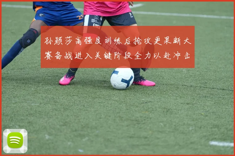 孙颖莎高强度训练后抢攻更果断大赛备战进入关键阶段全力以赴冲击佳绩