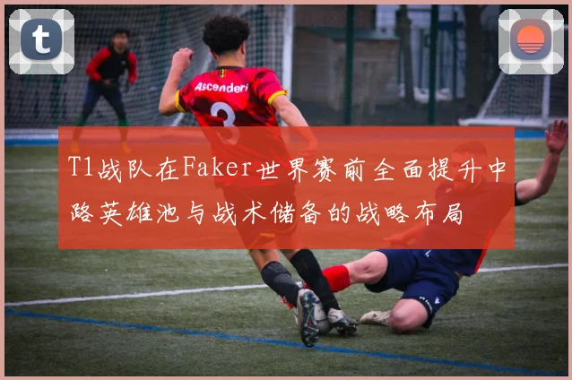 T1战队在Faker世界赛前全面提升中路英雄池与战术储备的战略布局