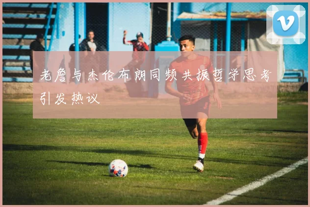 老詹与杰伦布朗同频共振哲学思考引发热议