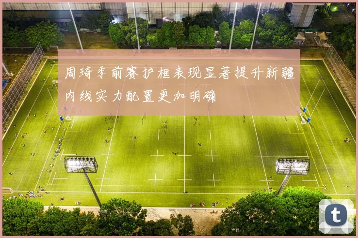 周琦季前赛护框表现显著提升新疆内线实力配置更加明确