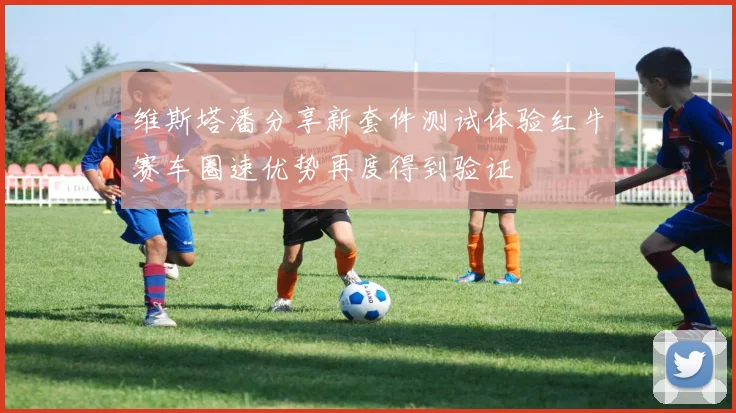 维斯塔潘分享新套件测试体验红牛赛车圈速优势再度得到验证